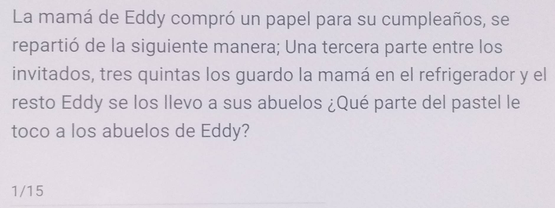 La mamá de Eddy compró un papel para su cumpleaños, se 
repartió de la siguiente manera; Una tercera parte entre los 
invitados, tres quintas los guardo la mamá en el refrigerador y el 
resto Eddy se los llevo a sus abuelos ¿Qué parte del pastel le 
toco a los abuelos de Eddy?
1/15