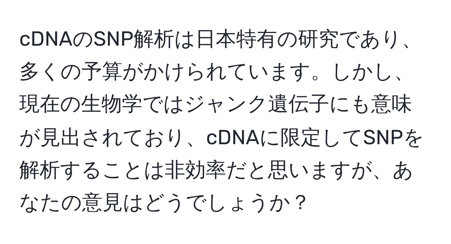 cDNAのSNP解析は日本特有の研究であり、多くの予算がかけられています。しかし、現在の生物学ではジャンク遺伝子にも意味が見出されており、cDNAに限定してSNPを解析することは非効率だと思いますが、あなたの意見はどうでしょうか？