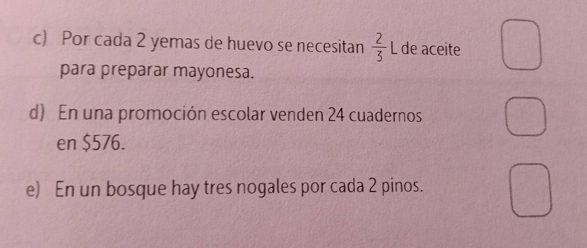 Por cada 2 yemas de huevo se necesitan  2/3 L de aceite 
para preparar mayonesa. 
d) En una promoción escolar venden 24 cuadernos 
en $576. 
e) En un bosque hay tres nogales por cada 2 pinos.