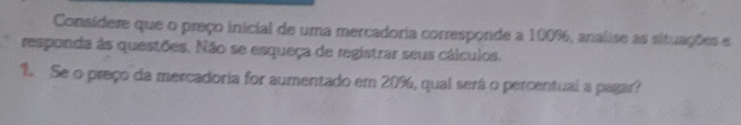 Consídere que o preço inicial de uma mercadoria corresponde a 100%, analise as situações e 
responda às questões. Não se esqueça de registrar seus cálculos. 
1. Se o preço da mercadoria for aumentado em 20%, qual será o percentual a pagar?