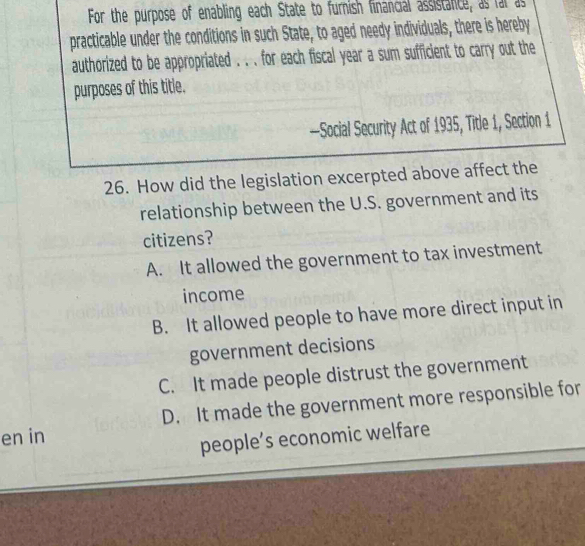 For the purpose of enabling each State to furnish financial assistance, as far as
practicable under the conditions in such State, to aged needy individuals, there is hereby
authorized to be appropriated . . . for each fiscal year a sum sufficient to carry out the
purposes of this title.
—Social Security Act of 1935, Title 1, Section 1
26. How did the legislation excerpted above affect the
relationship between the U.S. government and its
citizens?
A. It allowed the government to tax investment
income
B. It allowed people to have more direct input in
government decisions
C. It made people distrust the government
en in D. It made the government more responsible for
people’s economic welfare