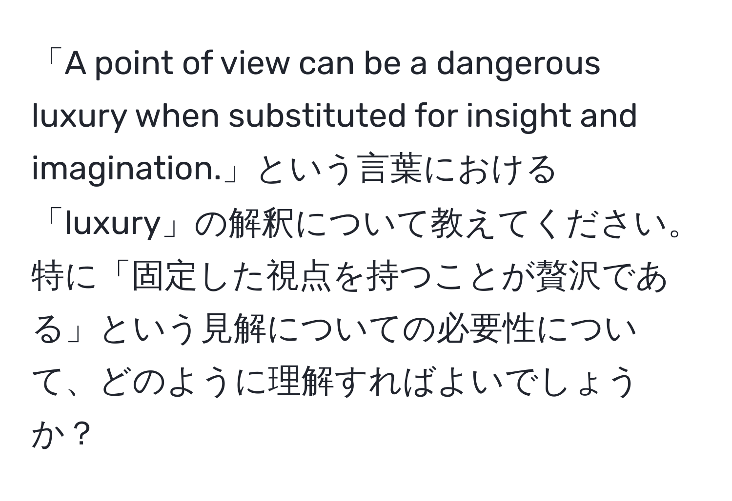 「A point of view can be a dangerous luxury when substituted for insight and imagination.」という言葉における「luxury」の解釈について教えてください。特に「固定した視点を持つことが贅沢である」という見解についての必要性について、どのように理解すればよいでしょうか？