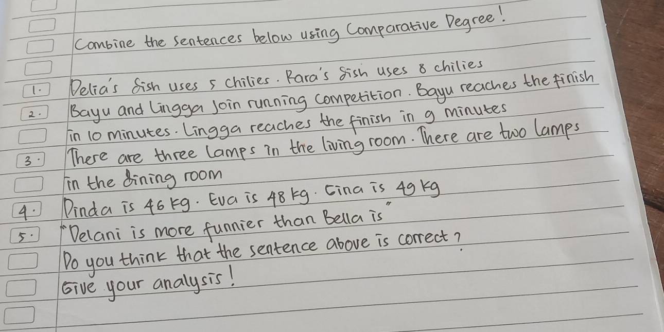 Combine the sentences below using Comparative Degree! 
1. ) Delia's fish uses 5 chilies. Para's fish uses 8 chilies 
2. Bayu and Lingga join running competition. Bayu reaches the finish 
in 10 minutes. Lingga reaches the finish in g minutes
3. There are three lamps in the living room. There are two lamps 
Iin the dining room 
4. Dinda is 46 kg. Eva is 48 5g. Cina is 49 kg
5. /Delani is more funnier than Bella is" 
Do you think that the sentence above is correct? 
Give your analysis!