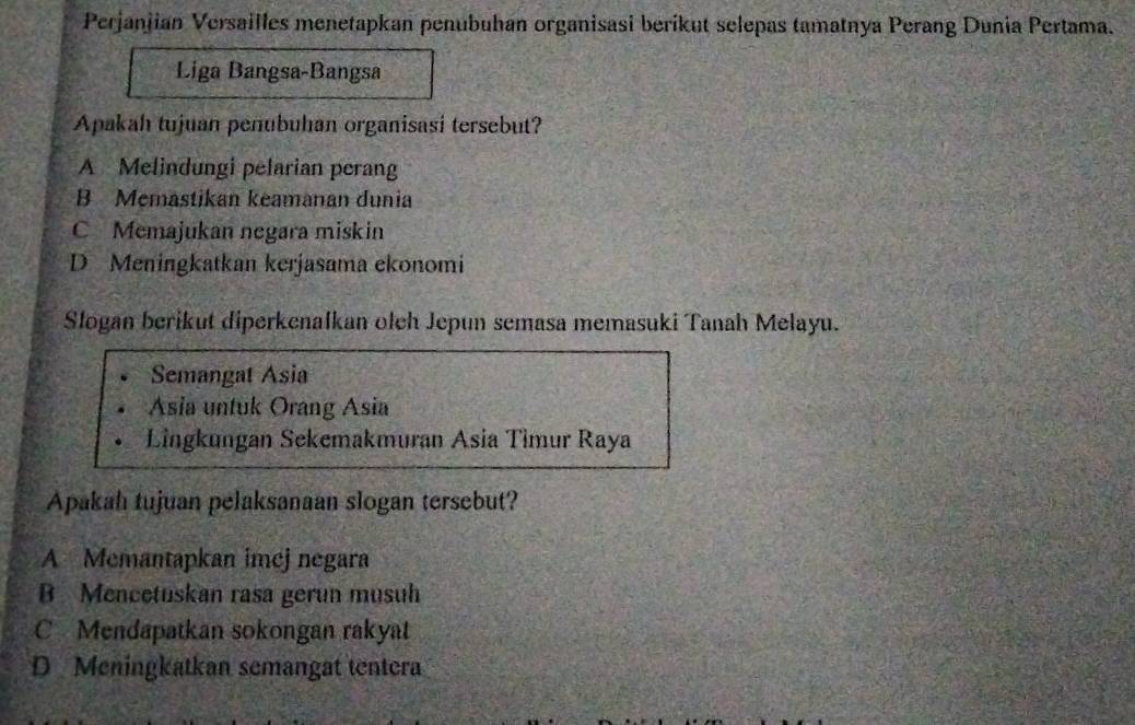 Perjanjian Versailles menetapkan penubuhan organisasi berikut selepas tamatnya Perang Dunia Pertama.
Liga Bangsa-Bangsa
Apakah tujuan penubuhan organisasi tersebut?
A Melindungi pelarian perang
B Memastikan keamanan dunia
C Memajukan negara miskin
D Meningkatkan kerjasama ekonomi
Slogan berikut diperkenalkan olch Jepun semasa memasuki Tanah Melayu.
Semangat Asia
Asia untuk Orang Asia
Lingkungan Sekemakmuran Asia Timur Raya
Apakah tujuan pelaksanaan slogan tersebut?
A Memantapkan imejnegara
B Mencetuskan rasa gerun musuh
C Mendapatkan sokongan rakyat
D Meningkatkan semangat tentera