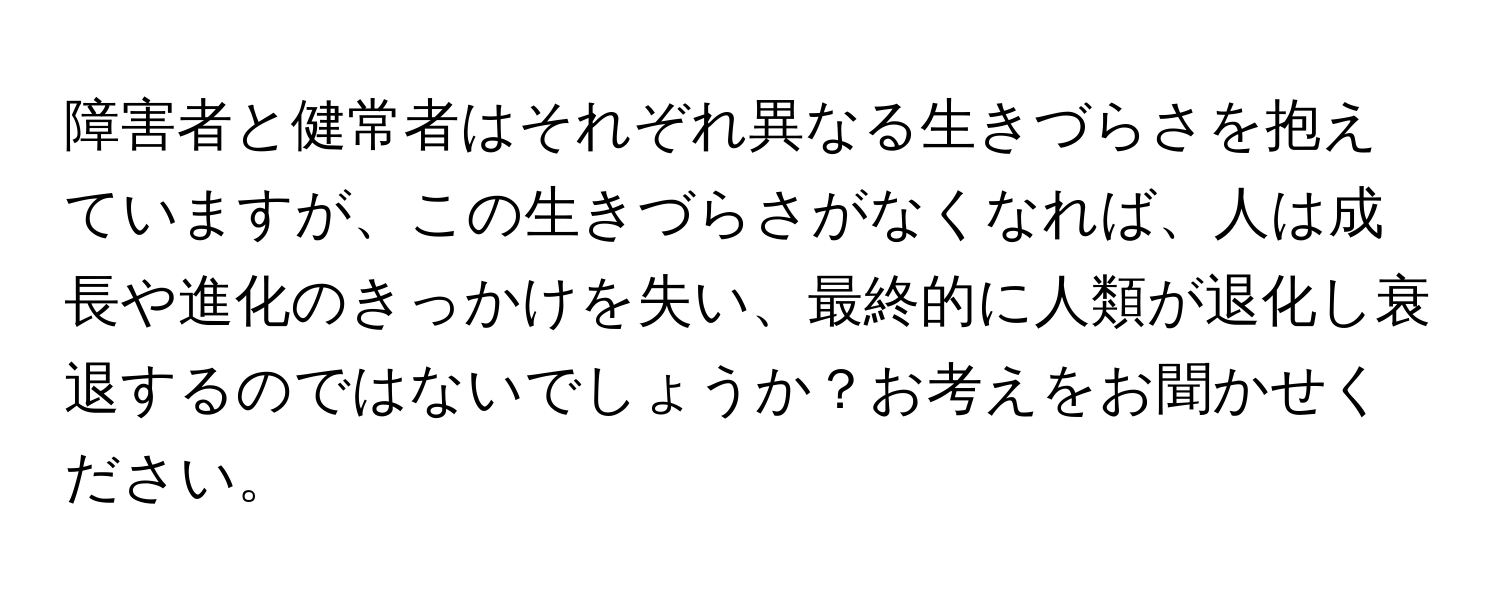 障害者と健常者はそれぞれ異なる生きづらさを抱えていますが、この生きづらさがなくなれば、人は成長や進化のきっかけを失い、最終的に人類が退化し衰退するのではないでしょうか？お考えをお聞かせください。