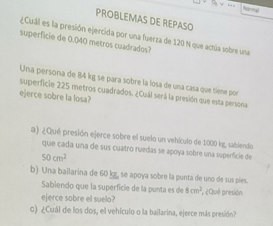 Normal
PROBLEMAS DE REPASO
¿Cuál es la presión ejercida por una fuerza de 120 N que actúa sobre una
superficie de 0.040 metros cuadrados?
Una persona de 84 kg se para sobre la losa de una casa que tiene por
superficie 225 metros cuadrados. ¿Cuál será la presión que esta persona
ejerce sobre la losa?
a) ¿Qué presión ejerce sobre el suelo un vehículo de 1000 kg, sabiendo
que cada una de sus cuatro ruedas se apoya sobre una superficie de
50cm^2
b) Una bailarina de 60 kg, se apoya sobre la punta de uno de sus pies.
Sabiendo que la superficie de la punta es de 8cm^2 , ¿Qué presión
ejerce sobre el suelo?
c) ¿Cuál de los dos, el vehículo o la bailarina, ejerce más presión?