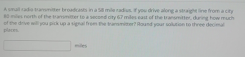 A small radio transmitter broadcasts in a 58 mile radius. If you drive along a straight line from a city
80 miles north of the transmitter to a second city 67 miles east of the transmitter, during how much 
of the drive will you pick up a signal from the transmitter? Round your solution to three decimal 
places.
miles