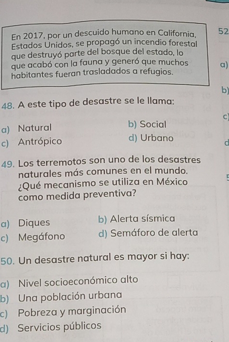 En 2017, por un descuido humano en California. 52
Estados Unidos, se propagó un incendio forestal
que destruyó parte del bosque del estado, lo
que acabó con la fauna y generó que muchos a)
habitantes fueran trasladados a refugios.
b)
48. A este tipo de desastre se le llama:
b) Social
a) Natural C
d) Urbano
c) Antrópico d
49. Los terremotos son uno de los desastres
naturales más comunes en el mundo.
.
¿Qué mecanismo se utiliza en México
como medida preventiva?
a) Diques b) Alerta sísmica
c) Megáfono d) Semáforo de alerta
50. Un desastre natural es mayor si hay:
a) Nivel socioeconómico alto
b) Una población urbana
c) Pobreza y marginación
d) Servicios públicos