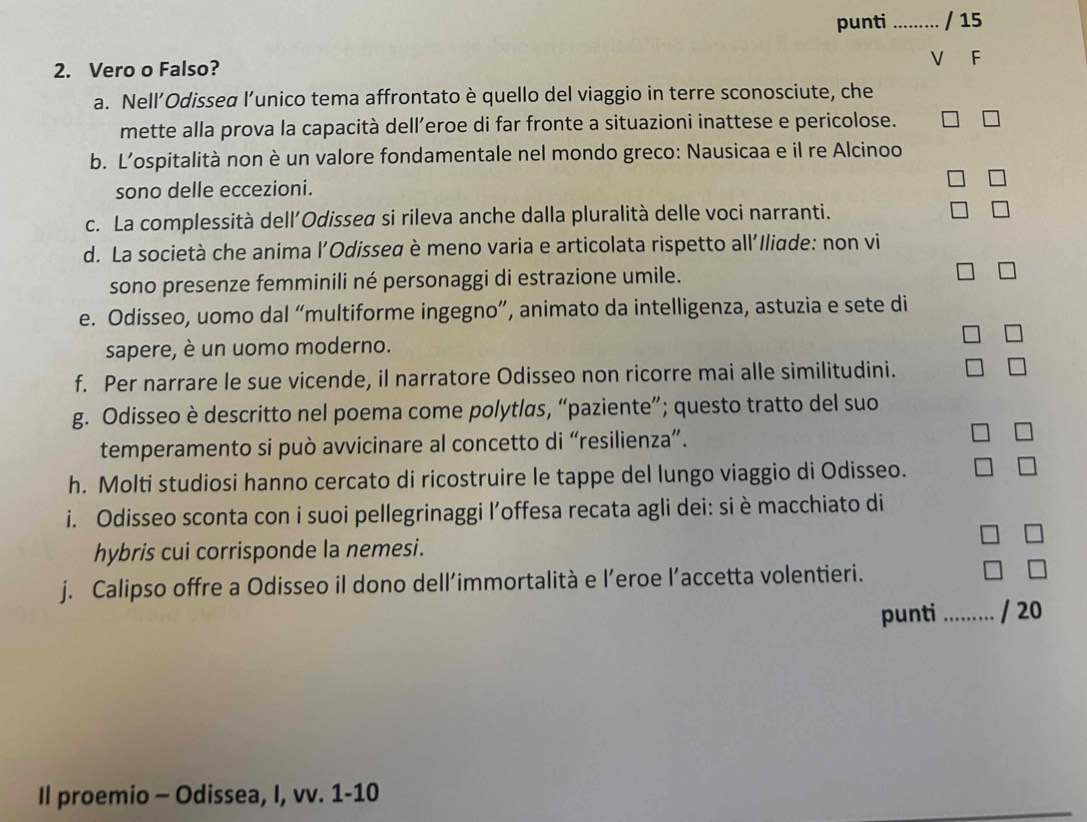 punti _/ 15 
2. Vero o Falso? 
V F 
a. Nell’Odisseα l’unico tema affrontato è quello del viaggio in terre sconosciute, che 
mette alla prova la capacità dell’eroe di far fronte a situazioni inattese e pericolose. 
b. L’ospitalità non è un valore fondamentale nel mondo greco: Nausicaa e il re Alcinoo 
sono delle eccezioni. 
c. La complessità dell'Odisseα si rileva anche dalla pluralità delle voci narranti. 
d. La società che anima l'Odisseα è meno varia e articolata rispetto all'Iliade: non vi 
sono presenze femminili né personaggi di estrazione umile. 
e. Odisseo, uomo dal “multiforme ingegno”, animato da intelligenza, astuzia e sete di 
sapere, è un uomo moderno. 
f. Per narrare le sue vicende, il narratore Odisseo non ricorre mai alle similitudini. 
g. Odisseo è descritto nel poema come polytlas, “paziente”; questo tratto del suo 
temperamento si può avvicinare al concetto di “resilienza”. 
h. Molti studiosi hanno cercato di ricostruire le tappe del lungo viaggio di Odisseo. 
i. Odisseo sconta con i suoi pellegrinaggi l’offesa recata agli dei: si è macchiato di 
hybris cui corrisponde la nemesi. 
j. Calipso offre a Odisseo il dono dell’immortalità e l’eroe l’accetta volentieri. 
punti _/ 20 
Il proemio - Odissea, I, vv. 1-10