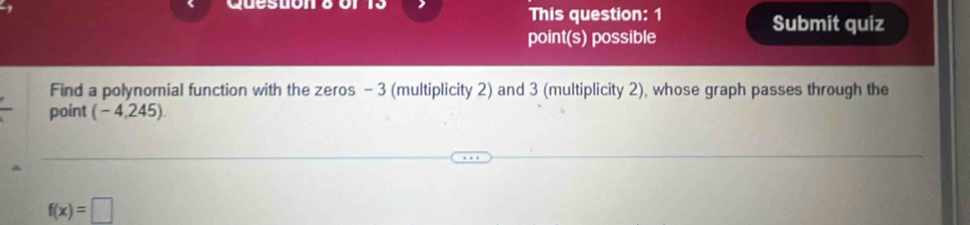 This question: 1 Submit quiz 
point(s) possible 
Find a polynomial function with the zeros - 3 (multiplicity 2) and 3 (multiplicity 2), whose graph passes through the 
point (-4,2 245)
f(x)=□