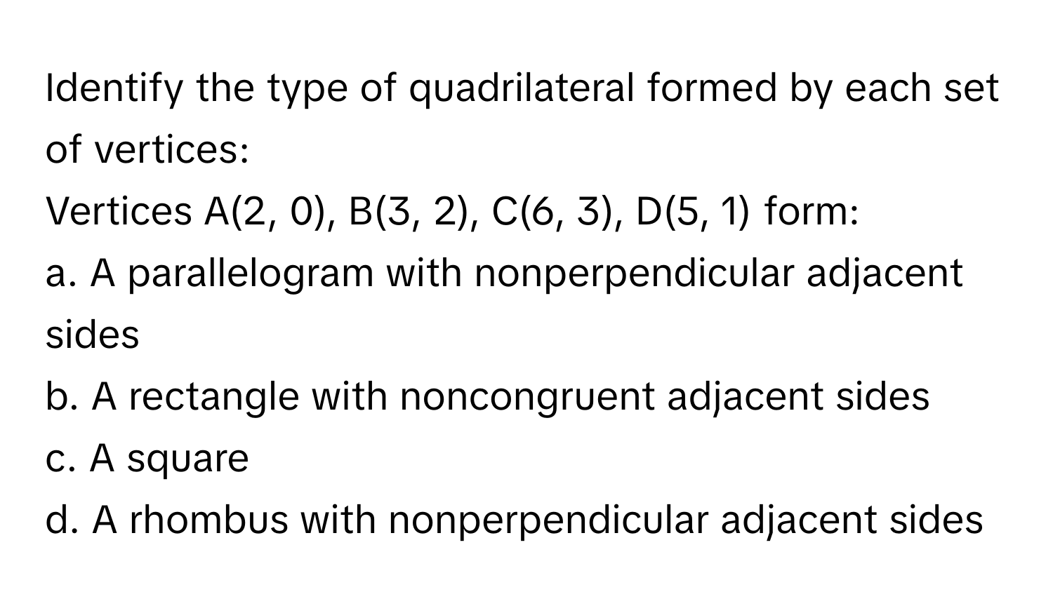 Identify the type of quadrilateral formed by each set of vertices:

Vertices A(2, 0), B(3, 2), C(6, 3), D(5, 1) form:
a. A parallelogram with nonperpendicular adjacent sides
b. A rectangle with noncongruent adjacent sides
c. A square
d. A rhombus with nonperpendicular adjacent sides