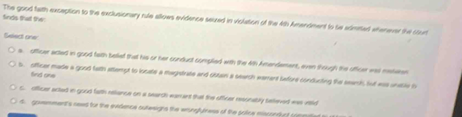 finds that the
The good faith exception to the exclusionary rule allows evidence seized in violation of the 4th Amendment to be admited wherever the court
Select one:
a officer acted in good feth beief that his or her conduct complied with the 4th Amendement, even though the officer was meteken
find one
b officer made a good tath attempt to locate a magntrate and obtain a search warrent before conducting the search, tut was unatle to
c. officer acted in good fath reliance on a search warant that the officer rescnably telieved was rsld
d gommment's seed for the sxidence sutesigns the wronghiness of the soice misconduct co e