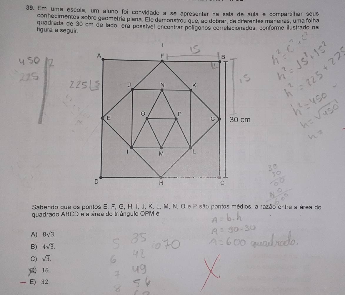 Em uma escola, um aluno foi convidado a se apresentar na sala de aula e compartilhar seus
conhecimentos sobre geometria plana. Ele demonstrou que, ao dobrar, de diferentes maneiras, uma folha
quadrada de 30 cm de lado, era possível encontrar polígonos correlacionados, conforme ilustrado na
figura a seguir.
Sabendo que os pontos E, F, G, H, I, J, K, L, M, N, O e P são pontos médios, a razão entre a área do
quadrado ABCD e a área do triângulo OPM é
A) 8sqrt(3).
B) 4sqrt(3).
C) sqrt(3).
D) 16.
E) 32.