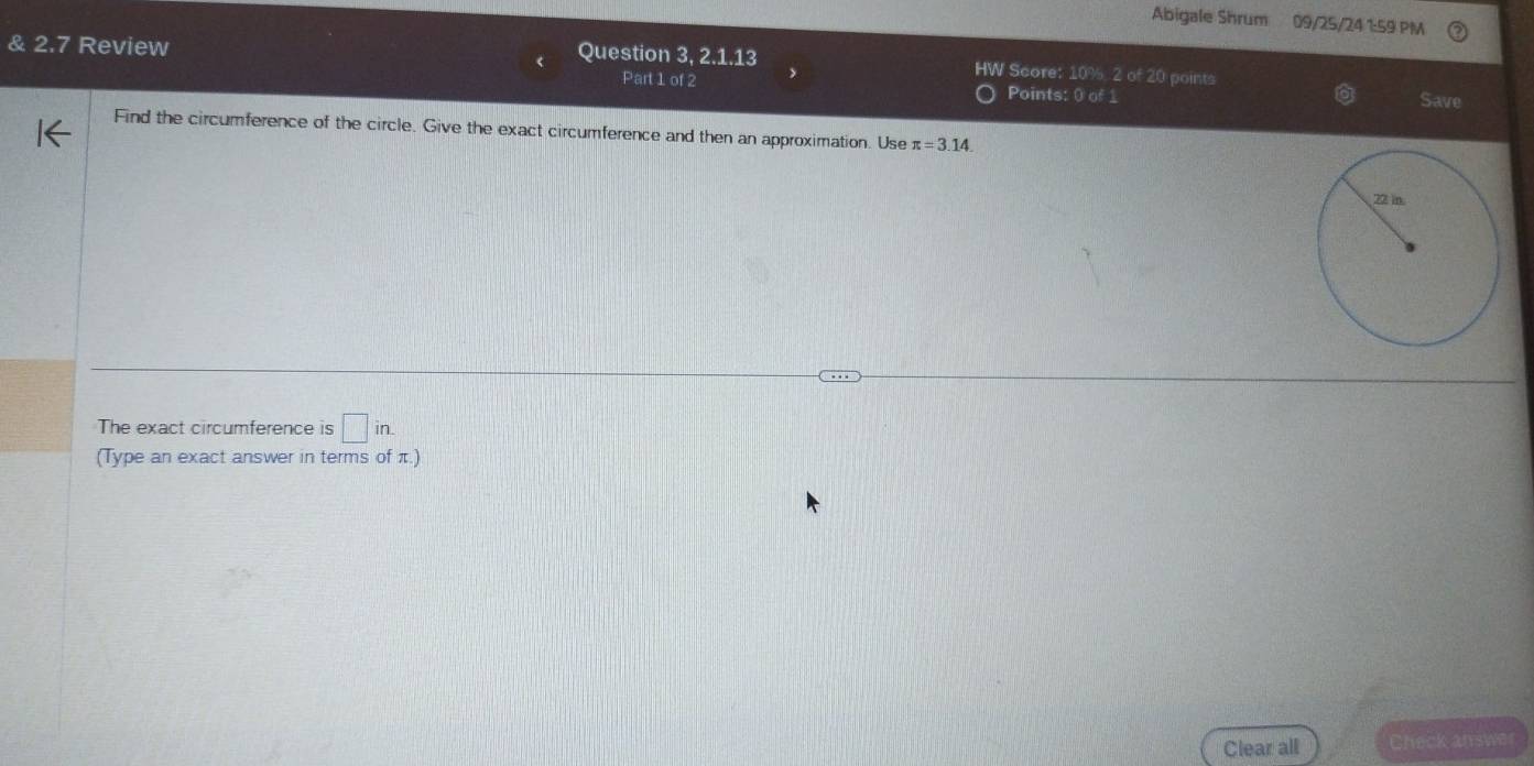 Abigale Shrum 09/25/24 1:59 PM 
& 2.7 Review Question 3, 2.1.13 HW Score: 10% 2 of 20 points 
Part 1 of 2 Points: 0 of 1 Save 
Find the circumference of the circle. Give the exact circumference and then an approximation. Use π =3.14. 
The exact circumference is □ in. 
(Type an exact answer in terms of π.) 
Clear all Check answer