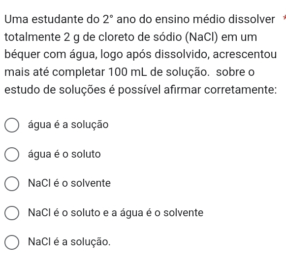 Uma estudante do 2° ano do ensino médio dissolver
totalmente 2 g de cloreto de sódio (NaCl) em um
béquer com água, logo após dissolvido, acrescentou
mais até completar 100 mL de solução. sobre o
estudo de soluções é possível afirmar corretamente:
água é a solução
água é o soluto
NaCl éo solvente
NaCl é o soluto e a água é o solvente
NaCl é a solução.