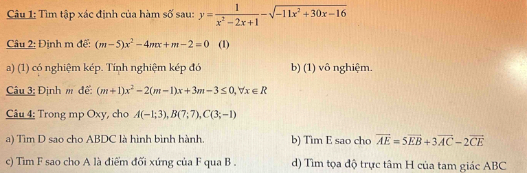 Tìm tập xác định của hàm số sau: y= 1/x^2-2x+1 -sqrt(-11x^2+30x-16)
Câu 2: Định m để: (m-5)x^2-4mx+m-2=0 (1)
a) (1) có nghiệm kép. Tính nghiệm kép đó b) (1) vô nghiệm.
Câu 3: Định m để: (m+1)x^2-2(m-1)x+3m-3≤ 0, forall x∈ R
Câu 4: Trong mp Oxy, cho A(-1;3), B(7;7), C(3;-1)
a) Tìm D sao cho ABDC là hình bình hành. b) Tìm E sao cho vector AE=5vector EB+3vector AC-2vector CE
c) Tìm F sao cho A là điểm đối xứng của F qua B. d) Tìm tọa độ trực tâm H của tam giác ABC