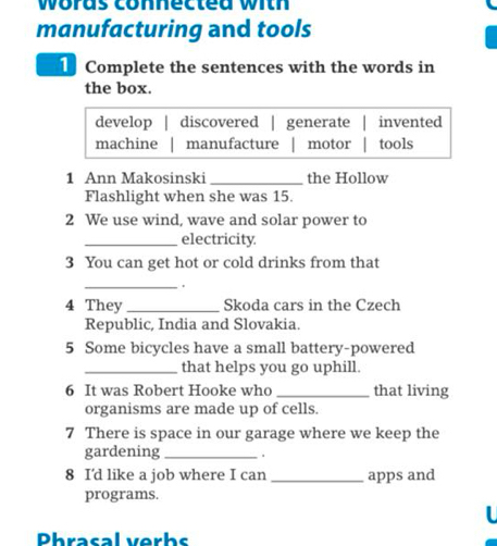 woras connected with
manufacturing and tools
Complete the sentences with the words in
the box.
develop | discovered | generate invented
machine manufacture motor tools
1 Ann Makosinski_ the Hollow
Flashlight when she was 15.
2 We use wind, wave and solar power to
_electricity.
3 You can get hot or cold drinks from that
_.
4 They _Skoda cars in the Czech
Republic, India and Slovakia.
5 Some bicycles have a small battery-powered
_that helps you go uphill.
6 It was Robert Hooke who _that living
organisms are made up of cells.
7 There is space in our garage where we keep the
gardening _.
8 I'd like a job where I can _apps and
programs.
Phrasal verhs