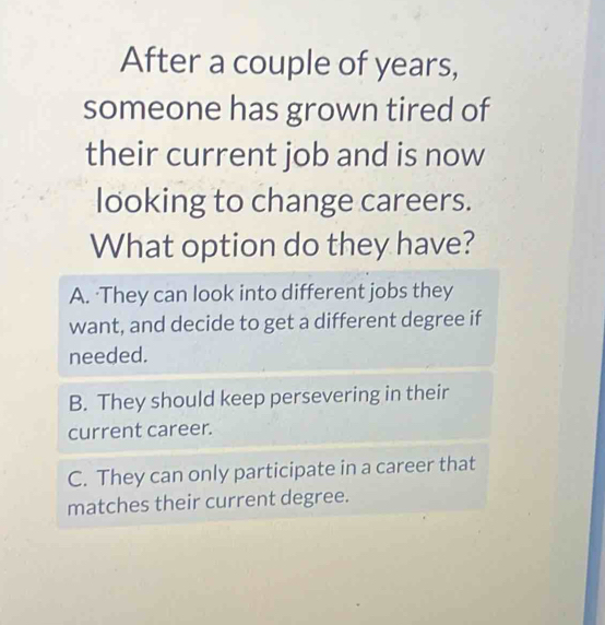 After a couple of years,
someone has grown tired of
their current job and is now
looking to change careers.
What option do they have?
A. ·They can look into different jobs they
want, and decide to get a different degree if
needed.
B. They should keep persevering in their
current career.
C. They can only participate in a career that
matches their current degree.