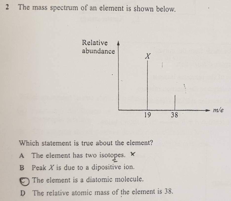 The mass spectrum of an element is shown below.
Relative
abundance
X
m/e
19 38
Which statement is true about the element?
A The element has two isotopes.
B Peak X is due to a dipositive ion.
C) The element is a diatomic molecule.
D The relative atomic mass of the element is 38.