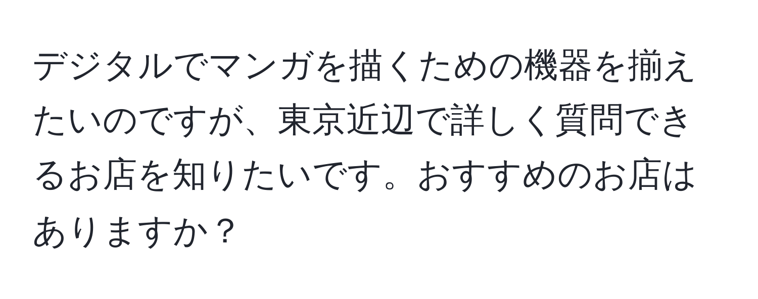 デジタルでマンガを描くための機器を揃えたいのですが、東京近辺で詳しく質問できるお店を知りたいです。おすすめのお店はありますか？