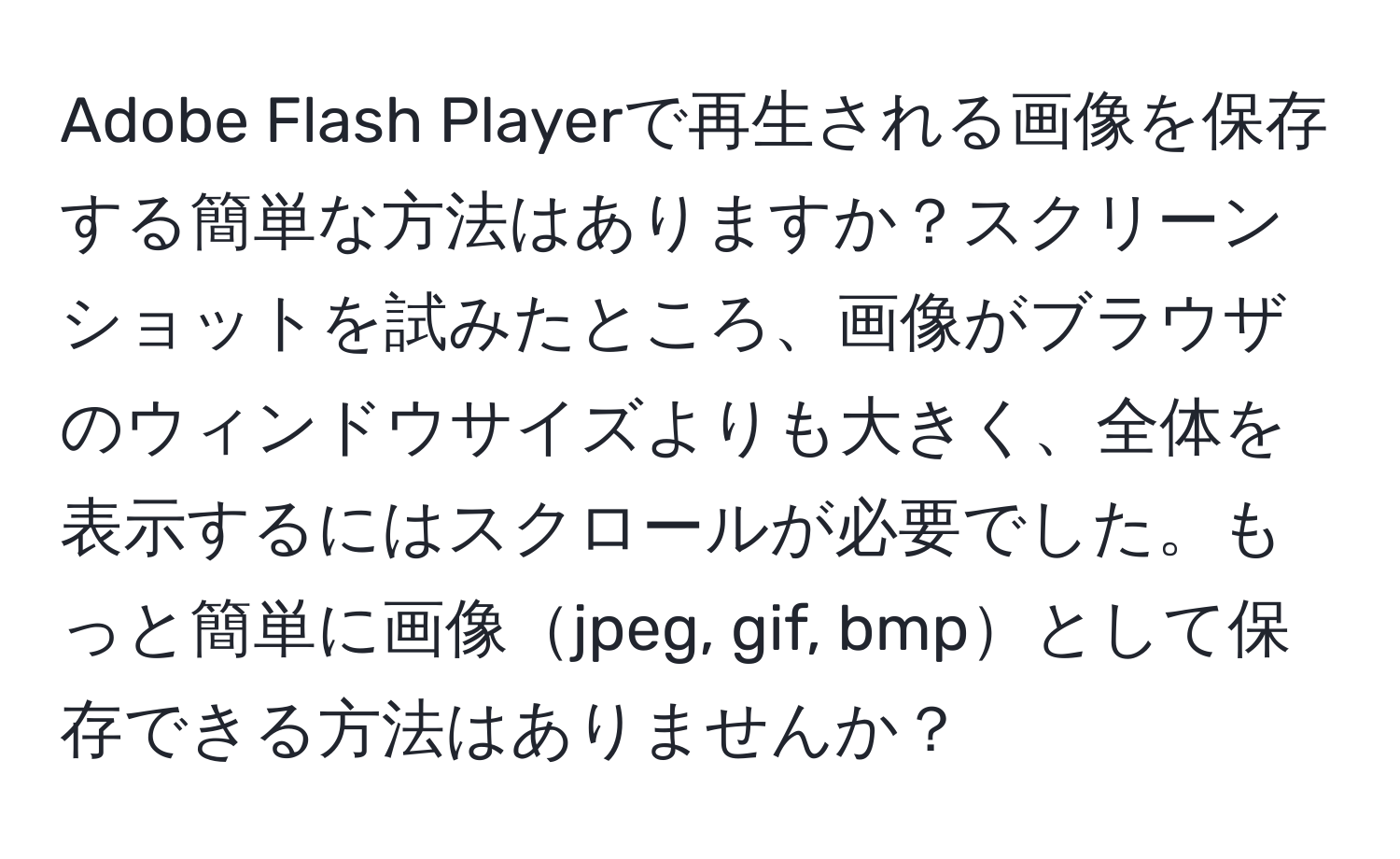 Adobe Flash Playerで再生される画像を保存する簡単な方法はありますか？スクリーンショットを試みたところ、画像がブラウザのウィンドウサイズよりも大きく、全体を表示するにはスクロールが必要でした。もっと簡単に画像jpeg, gif, bmpとして保存できる方法はありませんか？