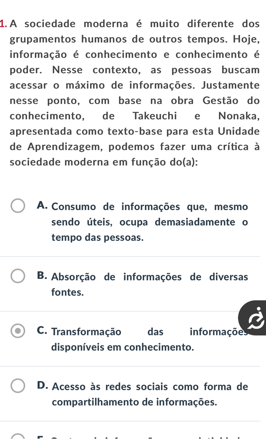 A sociedade moderna é muito diferente dos
grupamentos humanos de outros tempos. Hoje,
informação é conhecimento e conhecimento é
poder. Nesse contexto, as pessoas buscam
acessar o máximo de informações. Justamente
nesse ponto, com base na obra Gestão do
conhecimento, de Takeuchi e Nonaka,
apresentada como texto-base para esta Unidade
de Aprendizagem, podemos fazer uma crítica à
sociedade moderna em função do(a):
A. Consumo de informações que, mesmo
sendo úteis, ocupa demasiadamente o
tempo das pessoas.
B. Absorção de informações de diversas
fontes.
C. Transformação das informações
disponíveis em conhecimento.
D. Acesso às redes sociais como forma de
compartilhamento de informações.