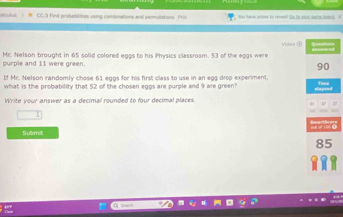 Anarytics 
alculus CC.3 Find probabilities using combinations and permutations PKN You have prizes to reveal! Go to your game board, X 
Video ( 
Mr. Nelson brought in 65 solid colored eggs to his Physics classroom. 53 of the eggs were 
purple and 11 were green. 
If Mr. Nelson randomly chose 61 eggs for his first class to use in an egg drop experiment, 
what is the probability that 52 of the chosen eggs are purple and 9 are green? 
Write your answer as a decimal rounded to four decimal places. 
7 
I 
Te 
Submit 
8:36 P 
Q Search 
83°F Clear