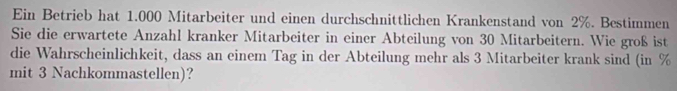 Ein Betrieb hat 1.000 Mitarbeiter und einen durchschnittlichen Krankenstand von 2%. Bestimmen 
Sie die erwartete Anzahl kranker Mitarbeiter in einer Abteilung von 30 Mitarbeitern. Wie groß ist 
die Wahrscheinlichkeit, dass an einem Tag in der Abteilung mehr als 3 Mitarbeiter krank sind (in %
mit 3 Nachkommastellen)?