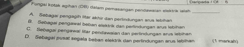 Daripada / Of 6
Fungsi kotak agihan (DB) dalam pemasangan pendawaian elektrik ialah_
A. Sebagai pengagih litar akhir dan perlindungan arus lebihan
B. Sebagai pengawal beban elektrik dan perlindungan arus lebihan
C. Sebagai pengawal litar pendawaian dan perlindungan arus lebihan
D. Sebagai pusat segala beban elektrik dan perlindungan arus lebihan (1 markah)