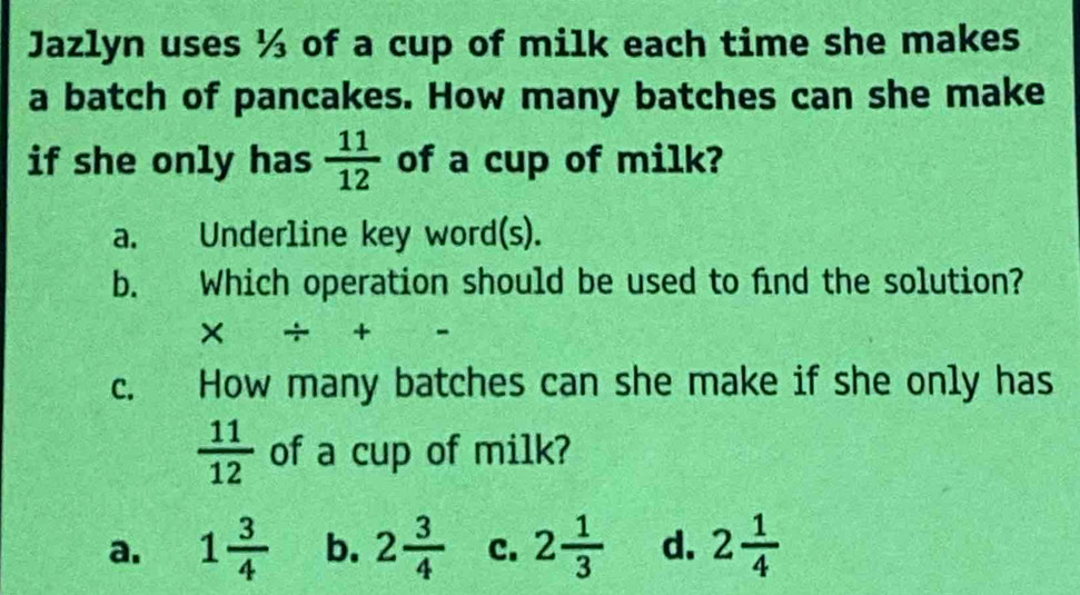 Jazlyn uses ½ of a cup of milk each time she makes
a batch of pancakes. How many batches can she make
if she only has  11/12  of a cup of milk?
a. Underline key word(s).
b. Which operation should be used to find the solution?
* / + -5-
c. How many batches can she make if she only has
 11/12  of a cup of milk?
a. 1 3/4  b. 2 3/4  c. 2 1/3  d. 2 1/4 