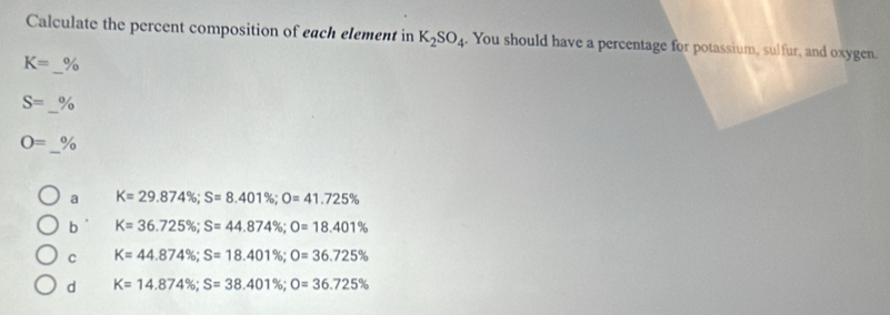 Calculate the percent composition of each element in K_2SO_4. You should have a percentage for potassium, sulfur, and oxygen.
_
K= %
_
S= to
_
O= %
a K=29.874%; S=8.401%; O=41.725%
b K=36.725%; S=44.874%; O=18.401%
C K=44.874%; S=18.401%; O=36.725%
d K=14.874%; S=38.401%; O=36.725%