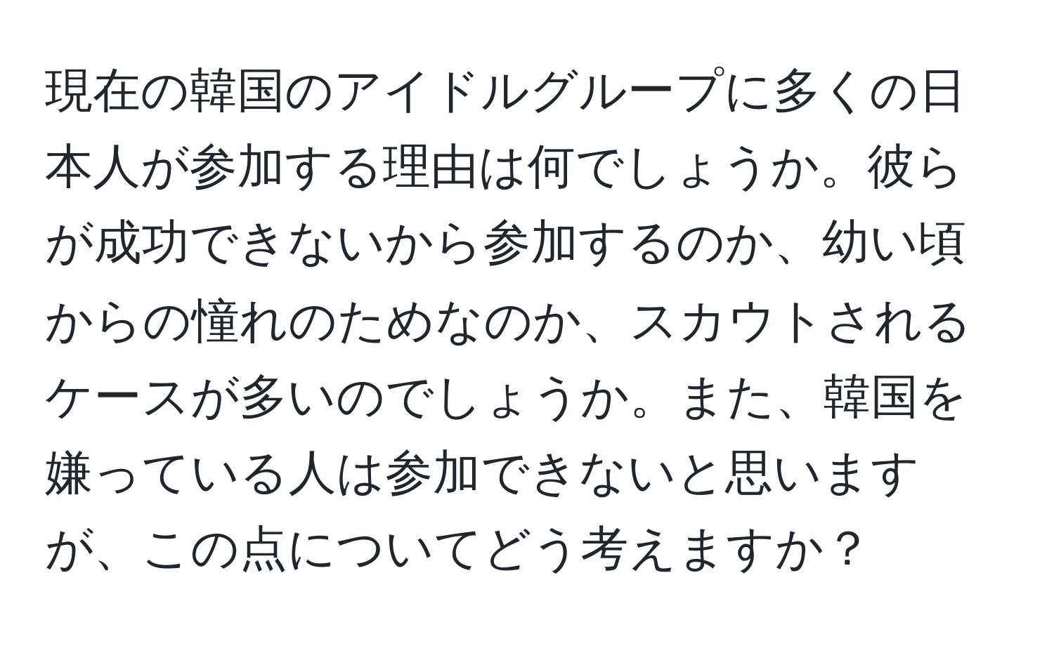 現在の韓国のアイドルグループに多くの日本人が参加する理由は何でしょうか。彼らが成功できないから参加するのか、幼い頃からの憧れのためなのか、スカウトされるケースが多いのでしょうか。また、韓国を嫌っている人は参加できないと思いますが、この点についてどう考えますか？