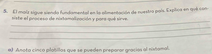 El maíz sigue siendo fundamental en la alimentación de nuestro país. Explica en qué con- 
_ 
siste el proceso de nixtamalización y para qué sirve. 
_ 
_ 
a) Anota cinco platillos que se pueden preparar gracias al nixtamal.