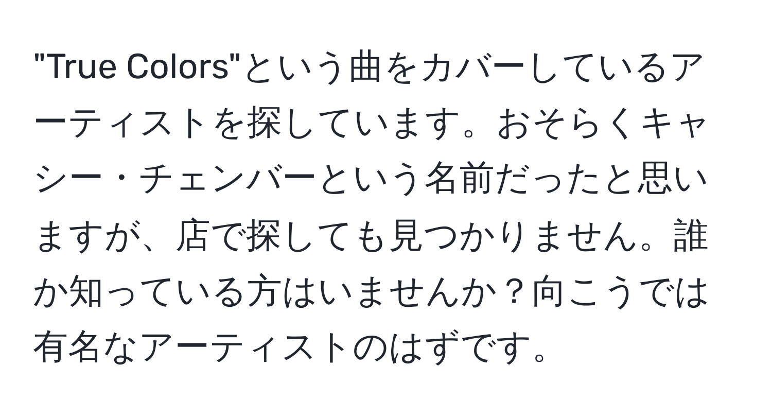 "True Colors"という曲をカバーしているアーティストを探しています。おそらくキャシー・チェンバーという名前だったと思いますが、店で探しても見つかりません。誰か知っている方はいませんか？向こうでは有名なアーティストのはずです。