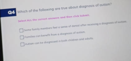 Which of the following are true about diagnosis of autism?
Select ALL the correct answers and then click Submit.
Some family members feel a sense of denial after receiving a diagnasis of autism.
Families can benefit from a diagnosis of autism.
Autism can be diagnosed in both children and adults.