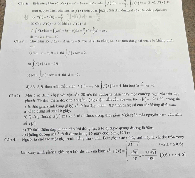 Biết rằng hàm số f(x)=ax^2+bx+c thỏa mãn ∈tlimits _0^(1f(x)dx=-frac 7)2,∈tlimits _0^(1f(x)dx=-2 và F(x) là
một nguyên hàm của hàm số f(x) trên đoạn [0;2]. Xét tính đúng sai của các khẳng định sau:
a) F(1)-F(0)=-frac 7)2
b) Cho F(0)=3 thì khi đó F(2)=5
c) ∈t f(x)dx=∈t (ax^2+bx+c)dx= a/3 x^3+ b/2 x^2+cx.
d) a+b+3c=-12
Câu 2: Cho hàm số f(x)=Asin π x+B với A,B là hằng số. Xét tính đúng sai của các khẳng định
sau:
a) Khi A=π ,B=1 thì ∈tlimits _0^(2f(x)dx=2.
b) ∈tlimits _0^2f(x)dx=-2B.
c) Nếu ∈tlimits _0^2f(x)dx=4 thì B=-2.
d) Số A, B thỏa mãn điều kiện f'(1)=-2 và ∈tlimits _0^2f(x)dx=4 lần lượt là frac 2)π va-2.
Câu 3: Một ô tô đang chạy với vận tốc 20 m/s thì người ta nhìn thấy một chướng ngại vật nên đạp
phanh. Từ thời điểm đó, ô tô chuyển động chậm dần đều với vận tốc v(t)=-2t+20 , trong đó
là thời gian (tính bằng giây) kể từ lúc đạp phanh. Xét tính đúng sai của các khẳng định sau:
a) Ô tô dừng lại sau 10 giây.
b) Quãng đường s(t) mà xe ô tô đi được trong thời gian #(giây) là một nguyên hàm của hàm
số v(t).
c) Từ thời điểm đạp phanh đến khi dừng lại, ô tô đi được quãng đường là 90m.
d) Quãng đường mà ô tô đi được trong 15 giây cuối bằng 125 m.
Câu 4: Người ta chế tác một giọt nước bằng thủy tinh. Biết giọt nước thủy tinh này là vật thể tròn xoay
khi xoay hình phẳng giới hạn bởi đồ thị của hàm số f(x)=beginarrayl sqrt(4-x^2) - sqrt(91)/20 x+ 23sqrt(91)/100 (0.6