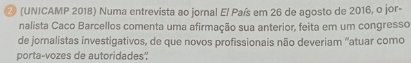 ② (UNICAMP 2018) Numa entrevista ao jornal El País em 26 de agosto de 2016, o jor- 
nalista Caco Barcellos comenta uma afirmação sua anterior, feita em um congresso 
de jornalistas investigativos, de que novos profissionais não deveriam “atuar como 
porta-vozes de autoridades