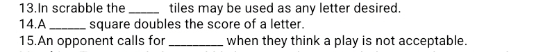 In scrabble the _tiles may be used as any letter desired. 
14.A _square doubles the score of a letter. 
15.An opponent calls for _when they think a play is not acceptable.