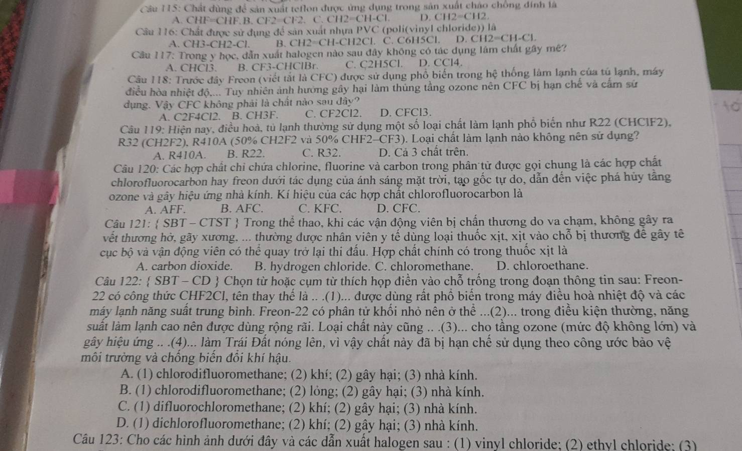 Chất dùng để sản xuất teflon được ứng dụng trong sản xuất cháo chồng đính là
A. CHF=CHF.B.CF2=CF2. C.CH2=CH-Cl. D. CH2=CH2
Câu 116: Chất được sử dụng đề sản xuất nhựa PVC (poli(vinyl chloride)) là
A. CH3-CH2-Cl. B. CH2=CH -CH2Cl. C. C6H5Cl. D. C CH2=CH-Cl.
Cầu 117: Trong y học, dẫn xuất halogen nào sau đây không có tác dụng lâm chất gây mê?
A. CHCl3. B. CF3-CHClBr. C. C2H5Cl. D. CCl4.
Câu 118: Trước đây Freon (viết tắt là CFC) được sử dụng phố biến trong hệ thống làm lạnh của tú lạnh, máy
điều hòa nhiệt độ.... Tuy nhiên ảnh hưởng gây hại làm thủng tầng ozone nên CFC bị hạn chế và cấm sử
dụng. Vậy CFC không phải là chất nào sau đây?
A. C2F4Cl2. B. CH3F. C. CF2Cl2. D. CFCl3.
Câu 119: Hiện nay, điều hoà, tủ lạnh thường sử dụng một số loại chất làm lạnh phổ biến như R22 (CHCIF2),
R32 (CH2F2), R410A (50% CH2F2 và 50% CHF2-CF3). Loại chất làm lạnh nào không nên sử dụng?
A. R410A. B. R22. C. R32. D. Cả 3 chất trên.
Câu 120: Các hợp chất chỉ chứa chlorine, fluorine và carbon trong phân tử được gọi chung là các hợp chất
chlorofluorocarbon hay freon dưới tác dụng của ánh sáng mặt trời, tạo gốc tự do, dẫn đến việc phá hủy tầng
ozone và gây hiệu ứng nhà kính. Kí hiệu của các hợp chất chlorofluorocarbon là
A. AFF. B. AFC. C. KFC. D. CFC.
Câu 121:  SBT - CTST  Trong thể thao, khi các vận động viên bị chấn thương do va chạm, không gây ra
vết thương hờ, gãy xương, ... thường được nhân viên y tế dùng loại thuốc xịt, xịt vào chỗ bị thương để gây tê
cục bộ và vận động viên có thể quay trở lại thi đấu. Hợp chất chính có trong thuốc xịt là
A. carbon dioxide. B. hydrogen chloride. C. chloromethane. D. chloroethane.
Câu 122:  SBT - CD  Chọn từ hoặc cụm từ thích họp điền vào chỗ trống trong đoạn thông tin sau: Freon-
22 có công thức CHF2Cl, tên thay thế là .. .(1)... được dùng rất phổ biển trong máy điều hoà nhiệt độ và các
máy lạnh năng suất trung bình. Freon-22 có phân tử khổi nhỏ nên ở thể ...(2)... trong điều kiện thường, năng
suất làm lạnh cao nên được dùng rộng rãi. Loại chất này cũng .. .(3)... cho tầng ozone (mức độ không lớn) và
gây hiệu ứng .. .(4)... làm Trái Đất nóng lên, vì vậy chất này đã bị hạn chế sử dụng theo công ước bảo vệ
môi trường và chồng biến đồi khí hậu.
A. (1) chlorodifluoromethane; (2) khí; (2) gây hại; (3) nhà kính.
B. (1) chlorodifluoromethane; (2) lỏng; (2) gây hại; (3) nhà kính.
C. (1) difluorochloromethane; (2) khí; (2) gây hại; (3) nhà kính.
D. (1) dichlorofluoromethane; (2) khí; (2) gây hại; (3) nhà kính.
Câu 123: Cho các hình ảnh dưới đây và các dẫn xuất halogen sau : (1) vinyl chloride; (2) ethyl chloride; (3)