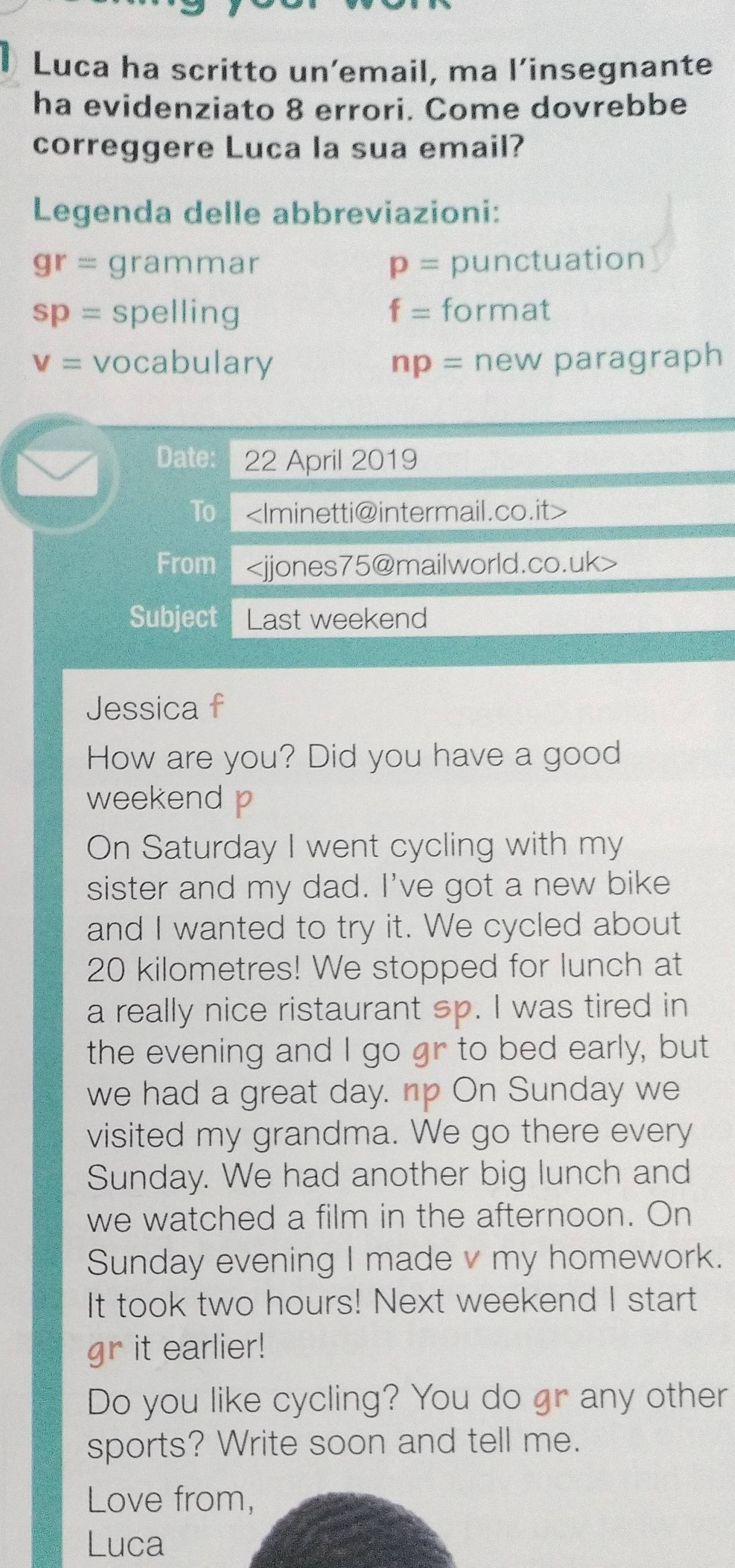 Luca ha scritto un’email, ma l’insegnante 
ha evidenziato 8 errori. Come dovrebbe 
correggere Luca la sua email? 
Legenda delle abbreviazioni:
gr= grammar p= punctuation
sp= spelling f= format
v= vocabulary np= new paragraph 
Date: 22 April 2019 
To
From
Subject Last weekend 
Jessica f 
How are you? Did you have a good 
weekend p 
On Saturday I went cycling with my 
sister and my dad. I've got a new bike 
and I wanted to try it. We cycled about
20 kilometres! We stopped for lunch at 
a really nice ristaurant sp. I was tired in 
the evening and I go gr to bed early, but 
we had a great day. np On Sunday we 
visited my grandma. We go there every 
Sunday. We had another big lunch and 
we watched a film in the afternoon. On 
Sunday evening I made v my homework. 
It took two hours! Next weekend I start 
gr it earlier! 
Do you like cycling? You do gr any other 
sports? Write soon and tell me. 
Love from, 
Luca