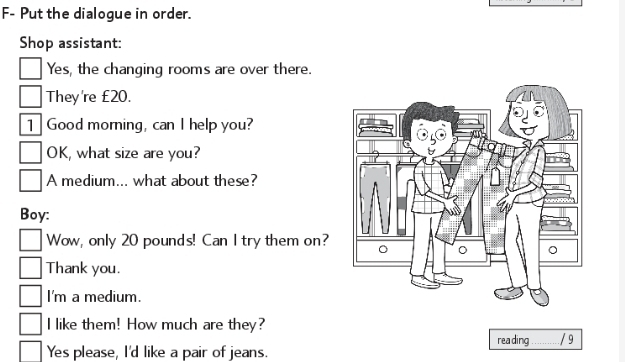 F- Put the dialogue in order. 
Shop assistant: 
Yes, the changing rooms are over there. 
They're £20. 
1 Good morning, can I help you? 
OK, what size are you? 
A medium... what about these? 
Boy: 
Wow, only 20 pounds! Can I try them on? 
Thank you. 
I'm a medium. 
I like them! How much are they? 
reading 
Yes please, I'd like a pair of jeans. _/ 9