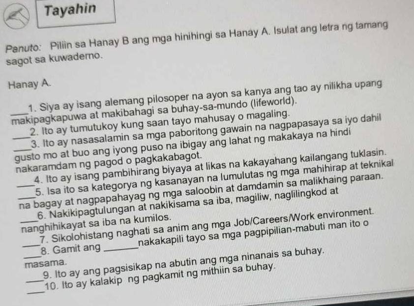 Tayahin 
Panuto: Piliin sa Hanay B ang mga hinihingi sa Hanay A. Isulat ang letra ng tamang 
sagot sa kuwaderno. 
Hanay A. 
1. Siya ay isang alemang pilosoper na ayon sa kanya ang tao ay nilikha upang 
_makipagkapuwa at makibahagi sa buhay-sa-mundo (lifeworld). 
2. Ito ay tumutukoy kung saan tayo mahusay o magaling. 
3. Ito ay nasasalamin sa mga paboritong gawain na nagpapasaya sa iyo dahil 
_gusto mo at buo ang iyong puso na ibigay ang lahat ng makakaya na hindi 
nakaramdam ng pagod o pagkakabagot. 
4. Ito ay isang pambihirang biyaya at likas na kakayahang kailangang tuklasin. 
5. Isa ito sa kategorya ng kasanayan na lumulutas ng mga mahihirap at teknikal 
__na bagay at nagpapahayag ng mga saloobin at damdamin sa malikhaing paraan. 
6. Nakikipagtulungan at nakikisama sa iba, magiliw, naglilingkod at 
_nanghihikayat sa iba na kumilos. 
7. Sikolohistang naghati sa anim ang mga Job/Careers/Work environment. 
_8. Gamit ang _nakakapili tayo sa mga pagpipilian-mabuti man ito o 
_9. Ito ay ang pagsisikap na abutin ang mga ninanais sa buhay. 
masama. 
_ 
_10. Ito ay kalakip ng pagkamit ng mithiin sa buhay.