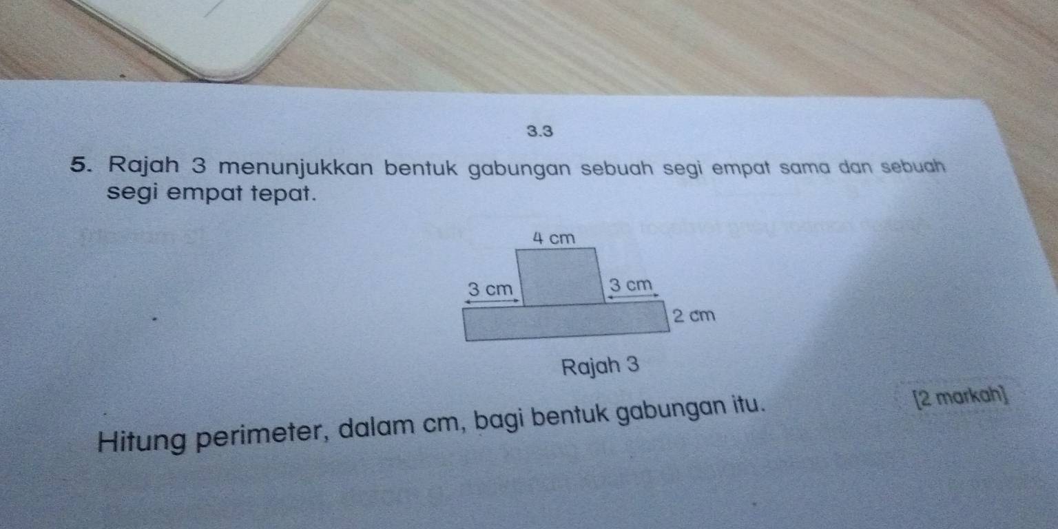 3.3 
5. Rajah 3 menunjukkan bentuk gabungan sebuah segi empat sama dan sebuah 
segi empat tepat. 
Hitung perimeter, dalam cm, bagi bentuk gabungan itu. [2 markah]