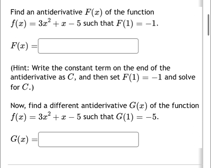 Find an antiderivative F(x) of the function
f(x)=3x^2+x-5 such that F(1)=-1.
F(x)=□
(Hint: Write the constant term on the end of the 
antiderivative as C, and then set F(1)=-1 and solve 
for C.) 
Now, find a different antiderivative G(x) of the function
f(x)=3x^2+x-5 such that G(1)=-5.
G(x)=□