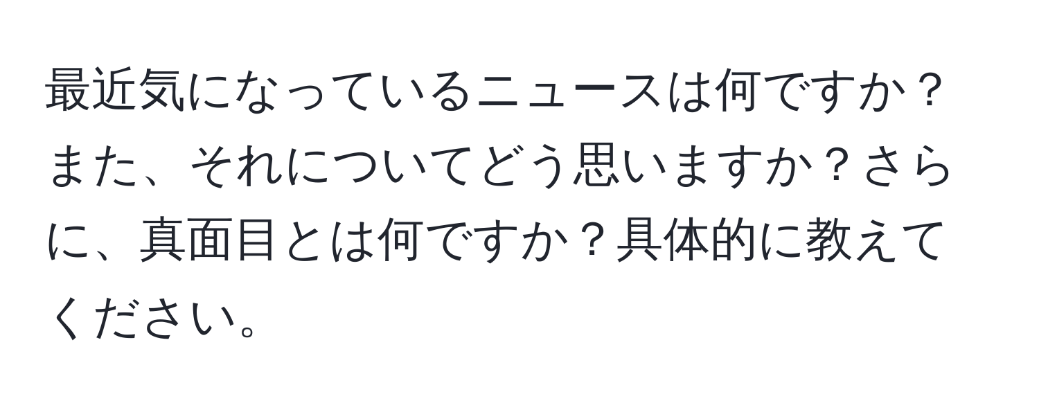 最近気になっているニュースは何ですか？また、それについてどう思いますか？さらに、真面目とは何ですか？具体的に教えてください。