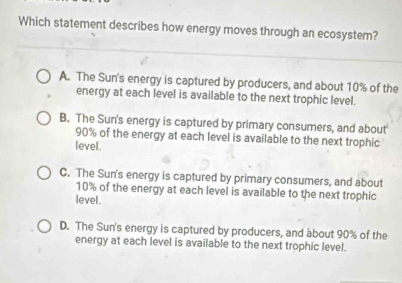 Which statement describes how energy moves through an ecosystem?
A. The Sun's energy is captured by producers, and about 10% of the
energy at each level is available to the next trophic level.
B. The Sun's energy is captured by primary consumers, and about
90% of the energy at each level is available to the next trophic
level.
C. The Sun's energy is captured by primary consumers, and about
10% of the energy at each level is available to the next trophic
level.
D. The Sun's energy is captured by producers, and about 90% of the
energy at each level is available to the next trophic level.