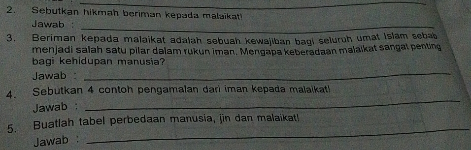 Sebutkan hikmah beriman kepada malaikat! 
Jawab :_ 
3. Beriman kepada malaikat adalah sebuah kewajiban bagi seluruh umat Islam sebab 
menjadi salah satu pilar dalam rukun iman. Mengapa keberadaan malaikat sangat penting 
bagi kehidupan manusia? 
Jawab : 
_ 
4. Sebutkan 4 contoh pengamalan dari iman kepada malaikat! 
Jawab : 
_ 
_ 
5. Buatlah tabel perbedaan manusia, jin dan malaikat! 
Jawab :