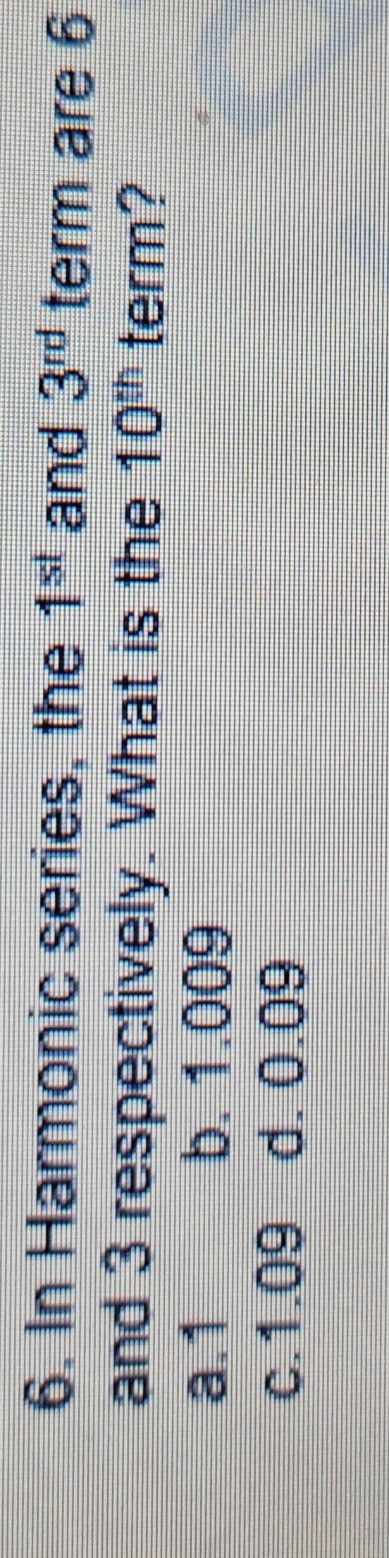 In Harmonic series, the 1^(st) and 3^(rd) term are 6
and 3 respectively. What is the 10^(th) term?
a. 1 b. 1.009
c. 1.09 d. 0.09