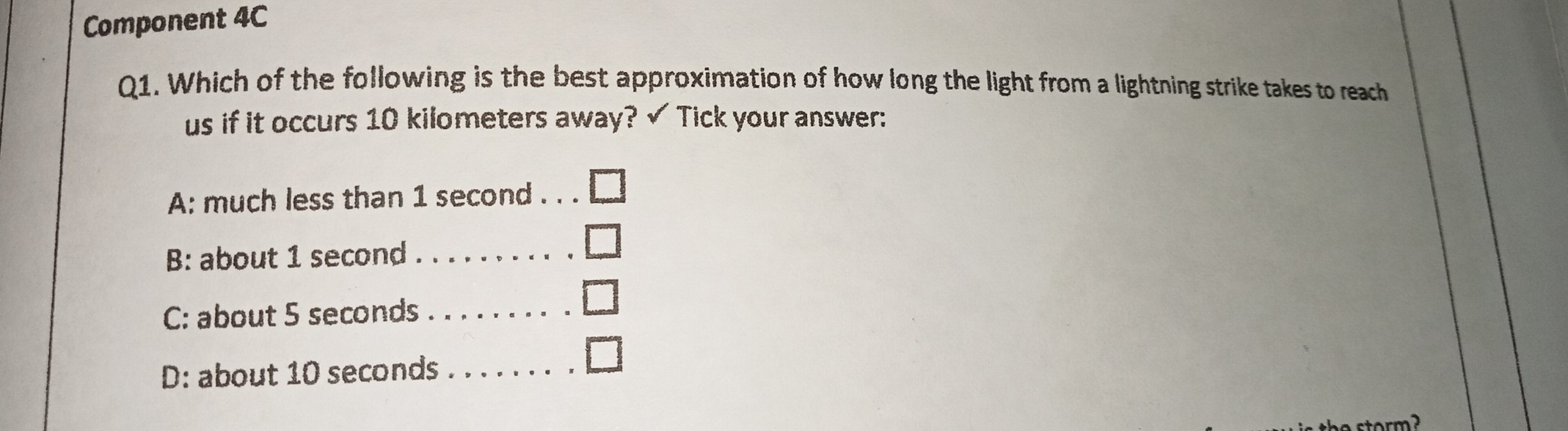 Component 4C
Q1. Which of the following is the best approximation of how long the light from a lightning strike takes to reach
us if it occurs 10 kilometers away? ✓ Tick your answer:
A: much less than 1 second. . .
B: about 1 second _
C: about 5 seconds _
D: about 10 seconds _
a storm