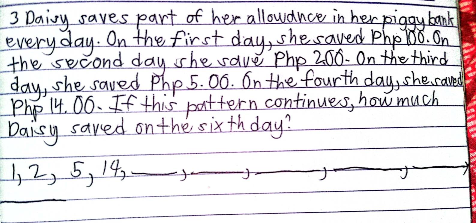 Daioy saves part of her allowance in her piggy bank 
every day. On the first day, she saved pho 1oo. On 
the second day she save php 200. On the third
day, she saved php 5. 0ó. On the fourth day, she saved
Php 14. 06. If this pattern continues, how much 
Daisy saved on the sixthday?
1, 2, 5, 14,_ 
_ 
_ 
J 
_ 
_ 
_